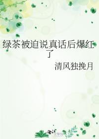 绿茶被迫说真话后爆红了txt番外